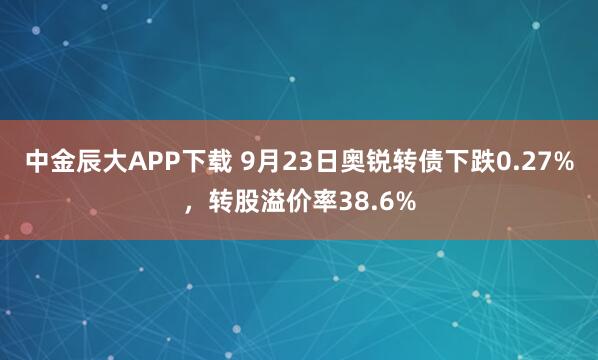 中金辰大APP下载 9月23日奥锐转债下跌0.27%，转股溢价率38.6%