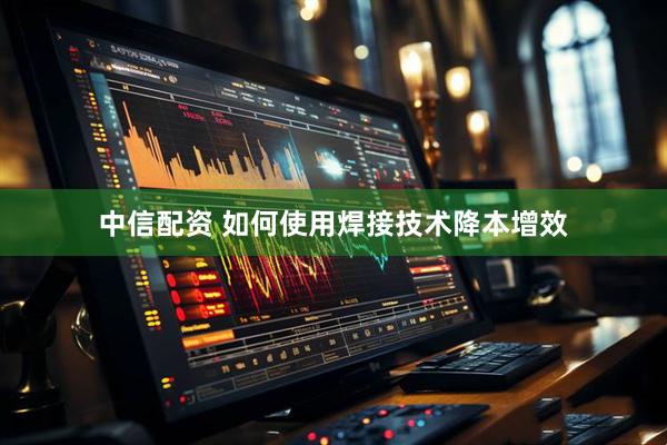 中信配资 如何使用焊接技术降本增效