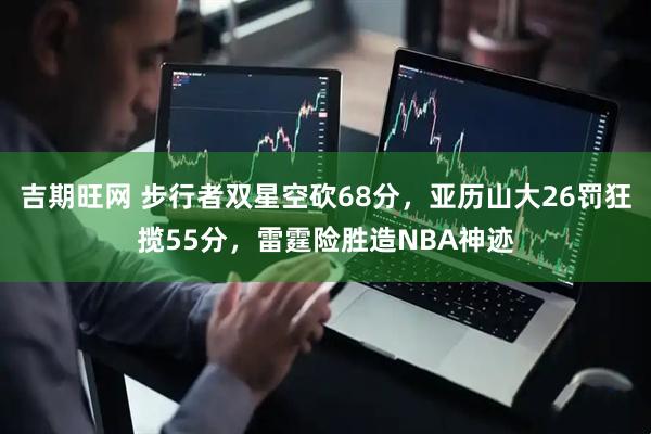 吉期旺网 步行者双星空砍68分，亚历山大26罚狂揽55分，雷霆险胜造NBA神迹