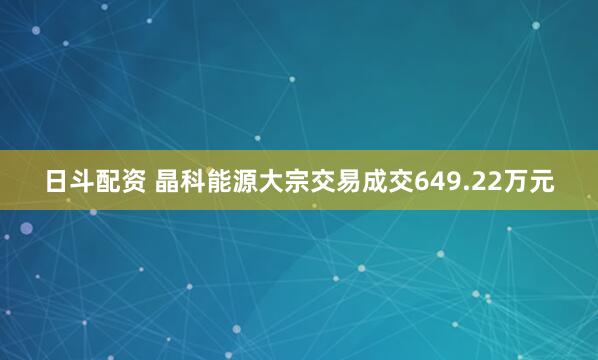 日斗配资 晶科能源大宗交易成交649.22万元