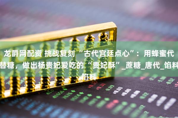 龙爵网配资 挑战复刻 “古代宫廷点心”：用蜂蜜代替糖，做出杨贵妃爱吃的 “贵妃酥”_蔗糖_唐代_馅料