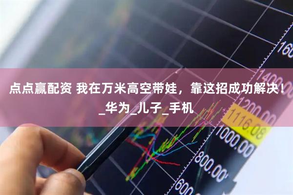 点点赢配资 我在万米高空带娃，靠这招成功解决！_华为_儿子_手机