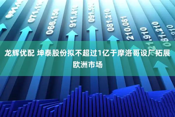 龙辉优配 坤泰股份拟不超过1亿于摩洛哥设厂拓展欧洲市场