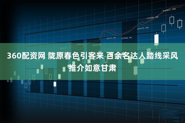 360配资网 陇原春色引客来 百余名达人踏线采风推介如意甘肃